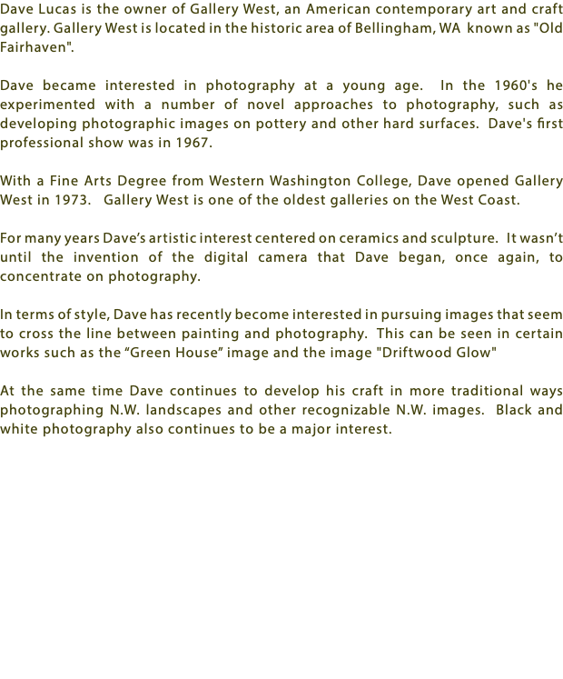 Dave Lucas is the owner of Gallery West, an American contemporary art and craft gallery. Gallery West is located in the historic area of Bellingham, WA known as "Old Fairhaven". Dave became interested in photography at a young age. In the 1960's he experimented with a number of novel approaches to photography, such as developing photographic images on pottery and other hard surfaces. Dave's first professional show was in 1967. With a Fine Arts Degree from Western Washington College, Dave opened Gallery West in 1973. Gallery West is one of the oldest galleries on the West Coast. For many years Dave’s artistic interest centered on ceramics and sculpture. It wasn’t until the invention of the digital camera that Dave began, once again, to concentrate on photography. In terms of style, Dave has recently become interested in pursuing images that seem to cross the line between painting and photography. This can be seen in certain works such as the “Green House” image and the image "Driftwood Glow" At the same time Dave continues to develop his craft in more traditional ways photographing N.W. landscapes and other recognizable N.W. images. Black and white photography also continues to be a major interest.